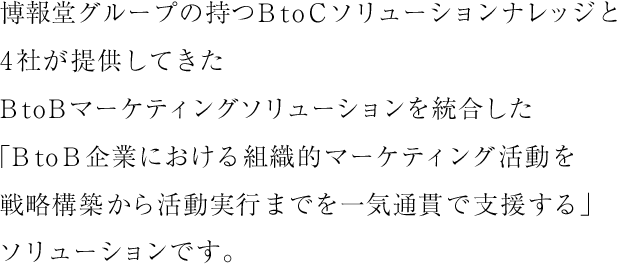 Success4Bは、博報堂グループの持つBtoCソリューションナレッジと4社が提供してきたBtoBマーケティングソリューションを統合した「BtoB企業における組織的マーケティング活動を戦略構築から活動実行まで一気通貫で支援する」ソリューションです。